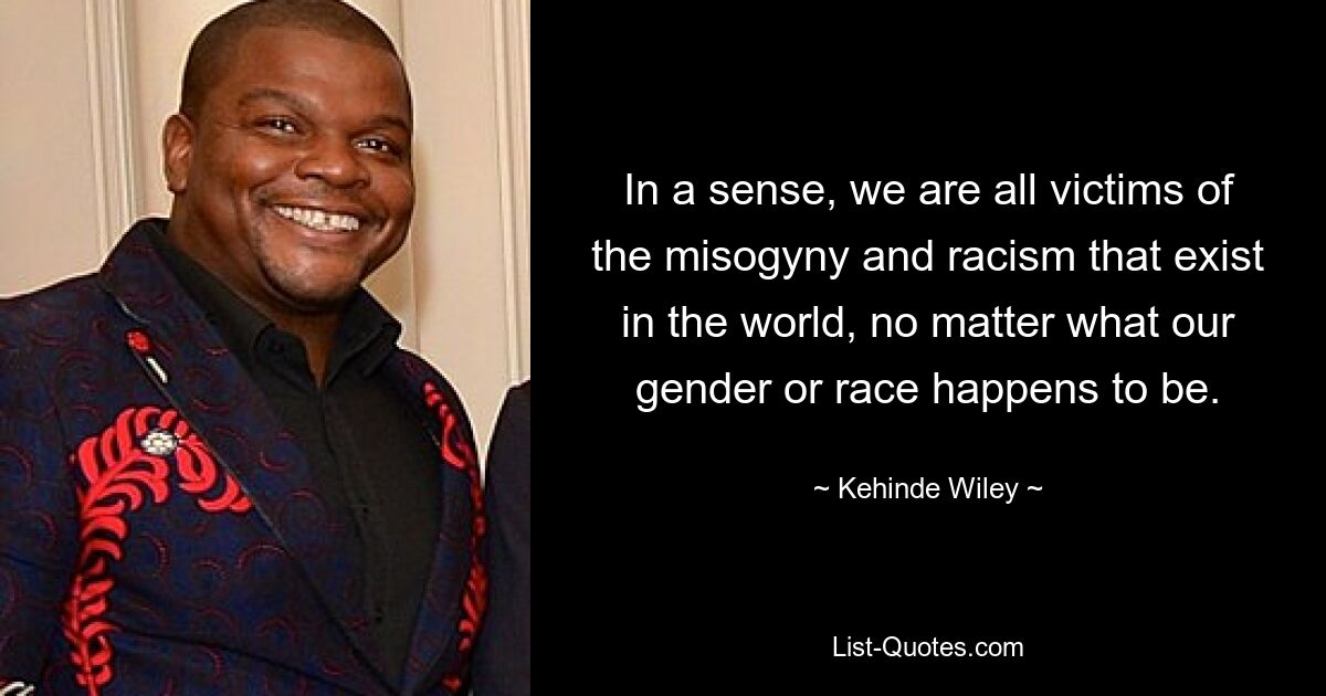 In a sense, we are all victims of the misogyny and racism that exist in the world, no matter what our gender or race happens to be. — © Kehinde Wiley