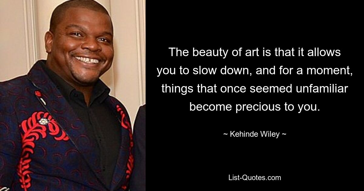 The beauty of art is that it allows you to slow down, and for a moment, things that once seemed unfamiliar become precious to you. — © Kehinde Wiley