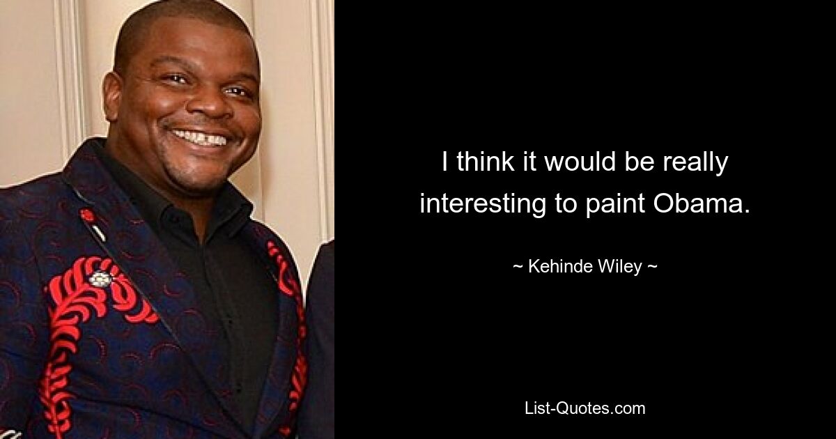 I think it would be really interesting to paint Obama. — © Kehinde Wiley