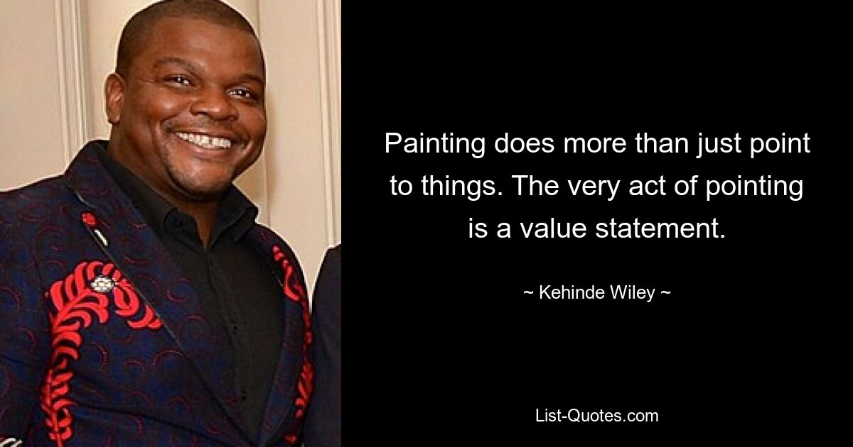 Painting does more than just point to things. The very act of pointing is a value statement. — © Kehinde Wiley