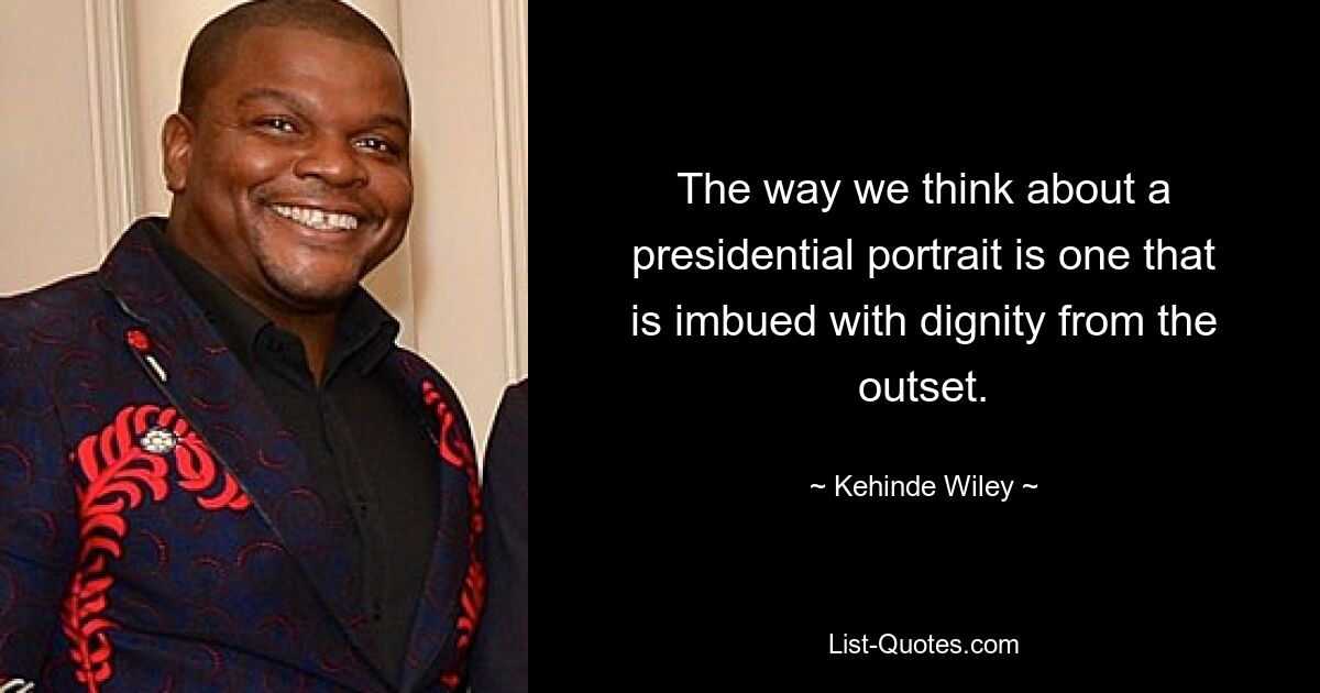 The way we think about a presidential portrait is one that is imbued with dignity from the outset. — © Kehinde Wiley