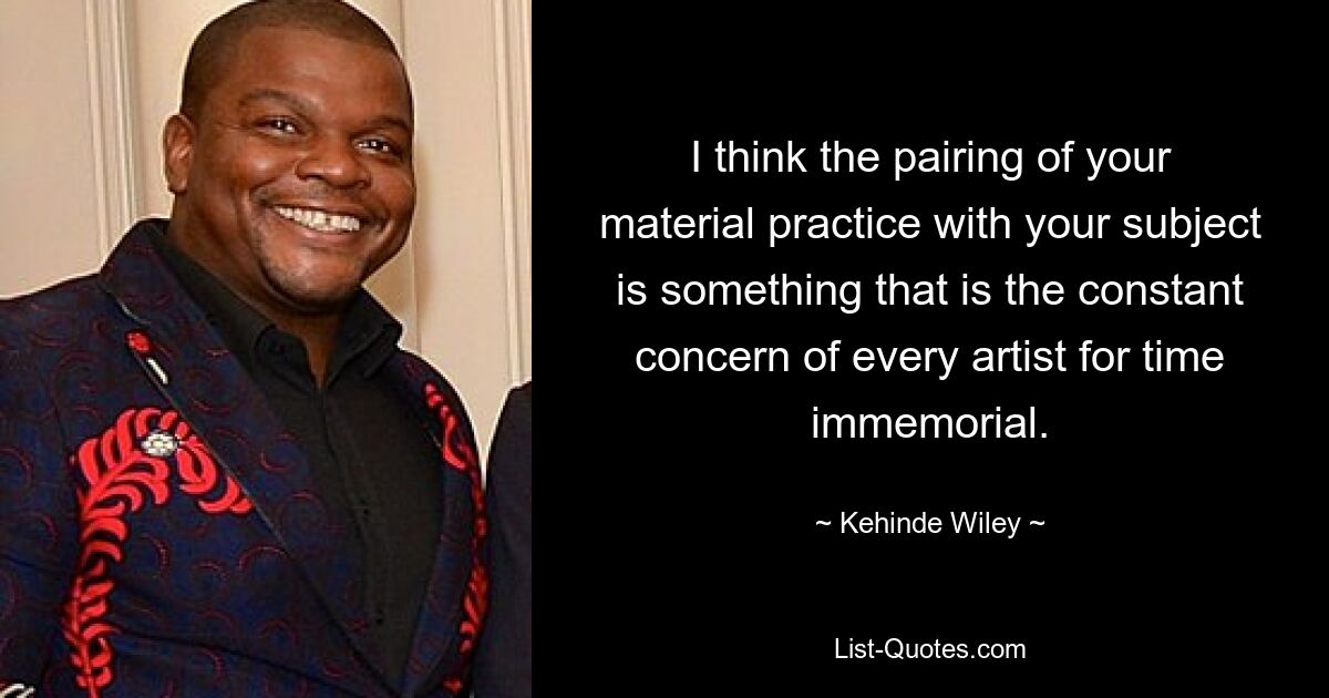 I think the pairing of your material practice with your subject is something that is the constant concern of every artist for time immemorial. — © Kehinde Wiley