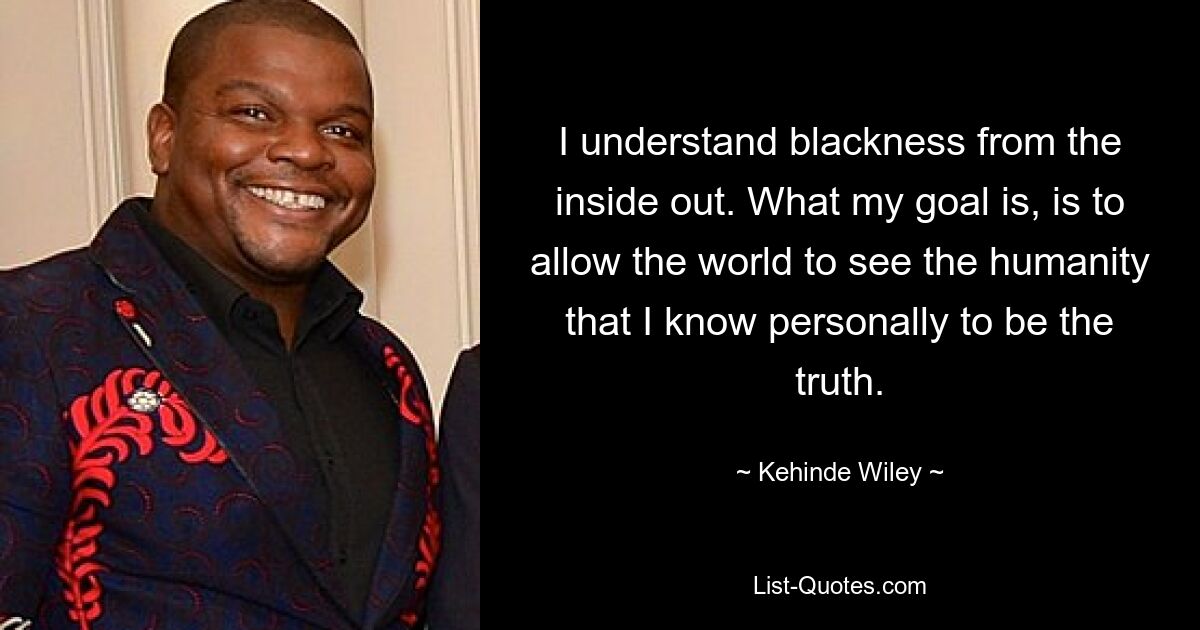 I understand blackness from the inside out. What my goal is, is to allow the world to see the humanity that I know personally to be the truth. — © Kehinde Wiley