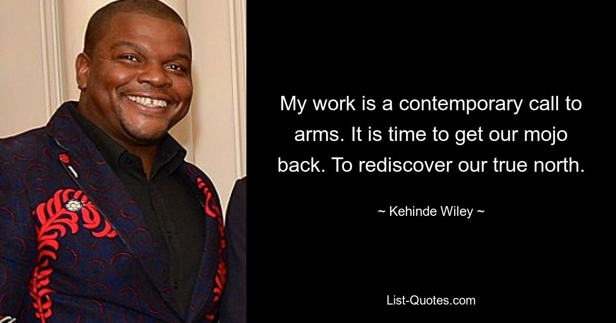 My work is a contemporary call to arms. It is time to get our mojo back. To rediscover our true north. — © Kehinde Wiley