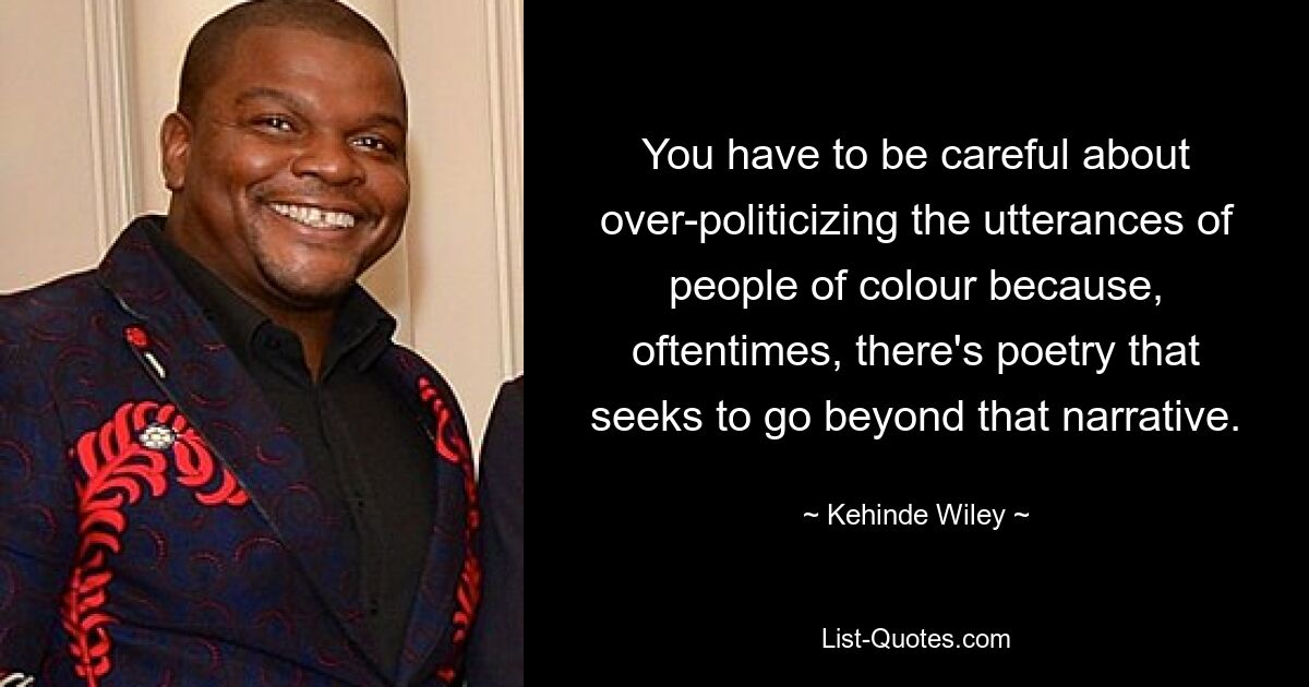 You have to be careful about over-politicizing the utterances of people of colour because, oftentimes, there's poetry that seeks to go beyond that narrative. — © Kehinde Wiley