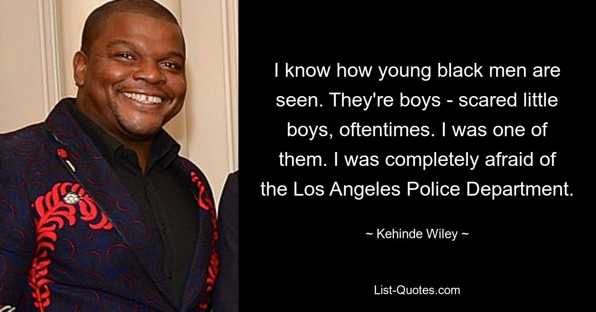 I know how young black men are seen. They're boys - scared little boys, oftentimes. I was one of them. I was completely afraid of the Los Angeles Police Department. — © Kehinde Wiley