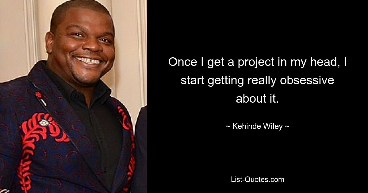 Once I get a project in my head, I start getting really obsessive about it. — © Kehinde Wiley