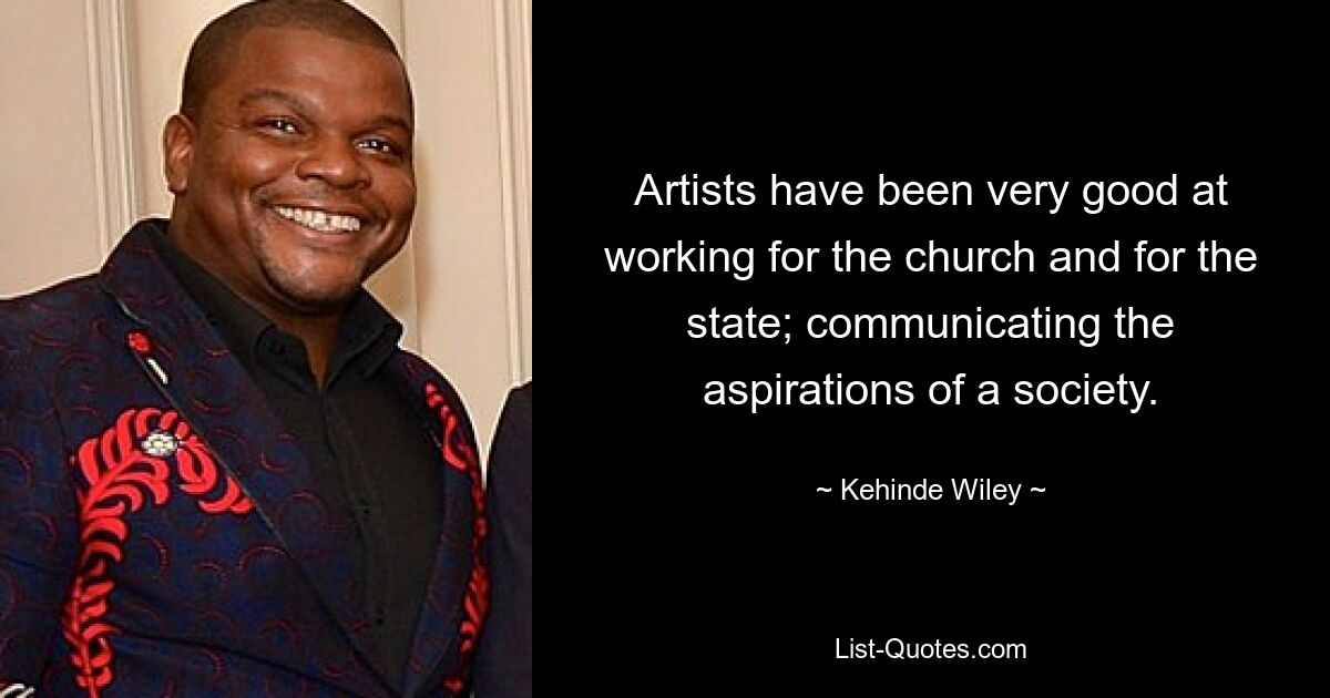 Artists have been very good at working for the church and for the state; communicating the aspirations of a society. — © Kehinde Wiley