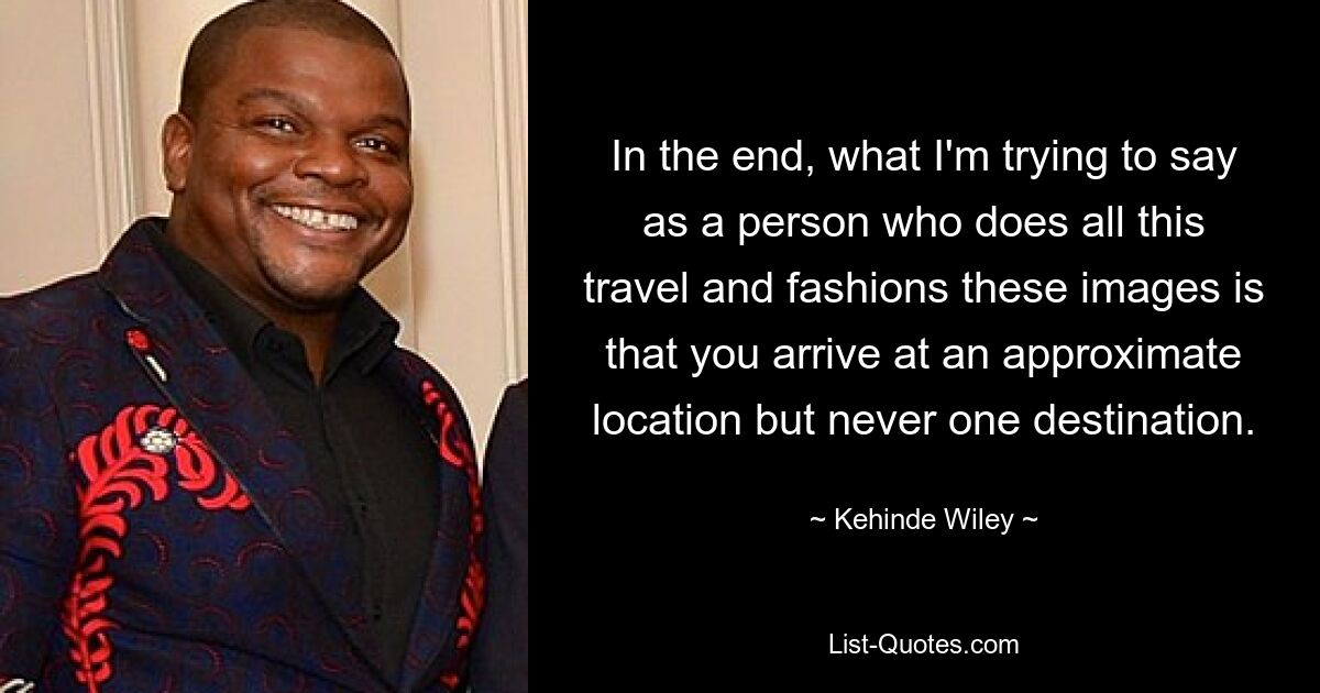 In the end, what I'm trying to say as a person who does all this travel and fashions these images is that you arrive at an approximate location but never one destination. — © Kehinde Wiley