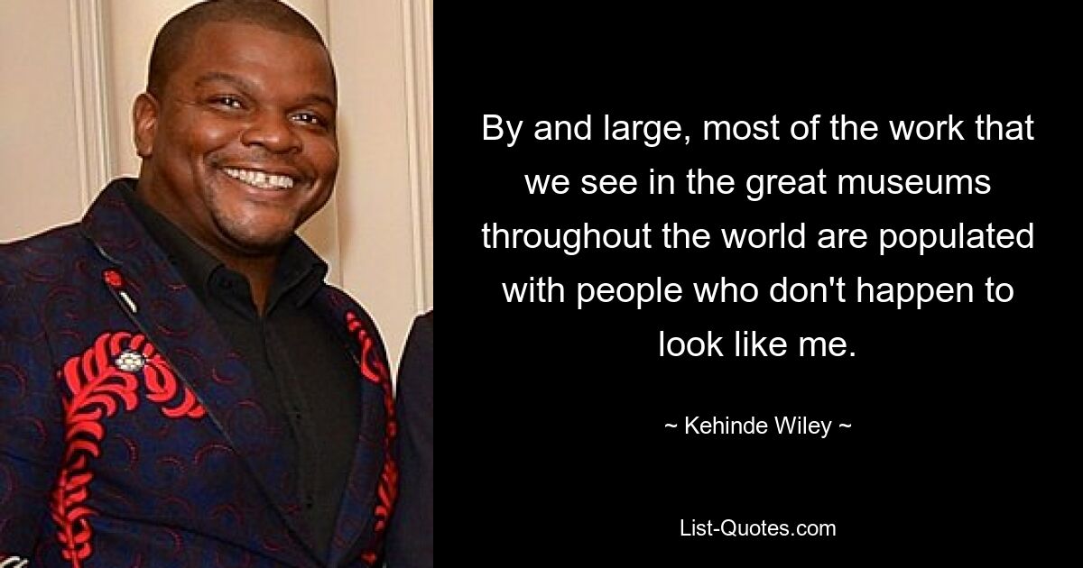 By and large, most of the work that we see in the great museums throughout the world are populated with people who don't happen to look like me. — © Kehinde Wiley