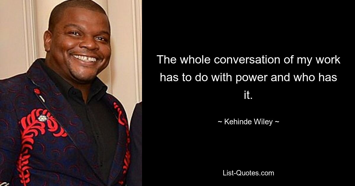 The whole conversation of my work has to do with power and who has it. — © Kehinde Wiley