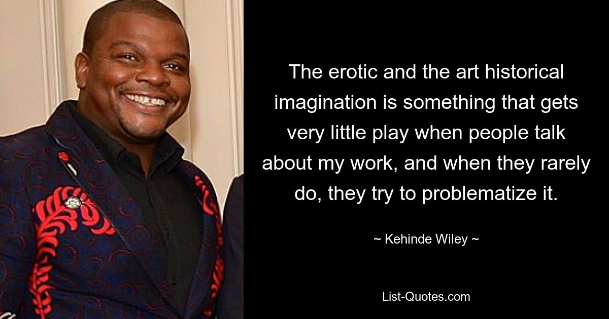 The erotic and the art historical imagination is something that gets very little play when people talk about my work, and when they rarely do, they try to problematize it. — © Kehinde Wiley