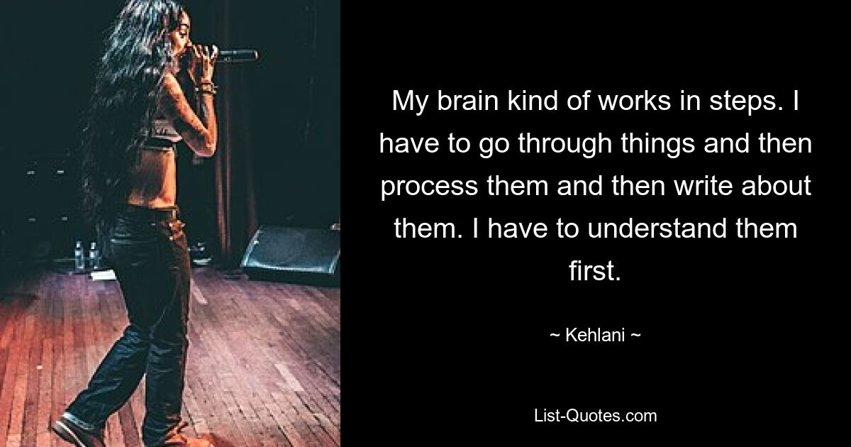 My brain kind of works in steps. I have to go through things and then process them and then write about them. I have to understand them first. — © Kehlani