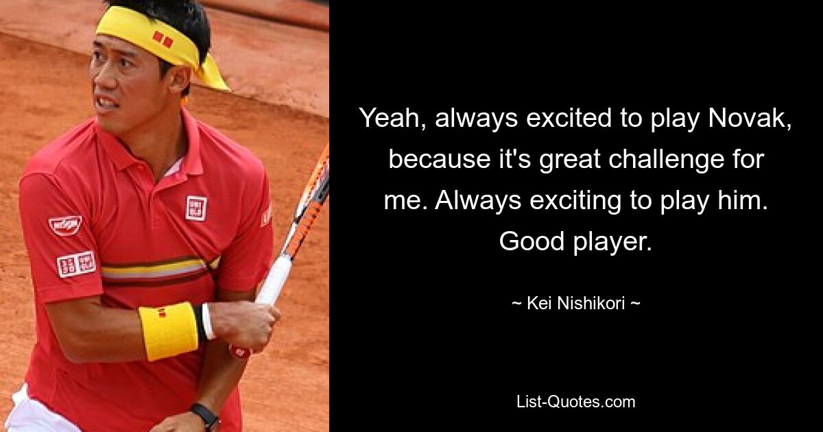 Yeah, always excited to play Novak, because it's great challenge for me. Always exciting to play him. Good player. — © Kei Nishikori