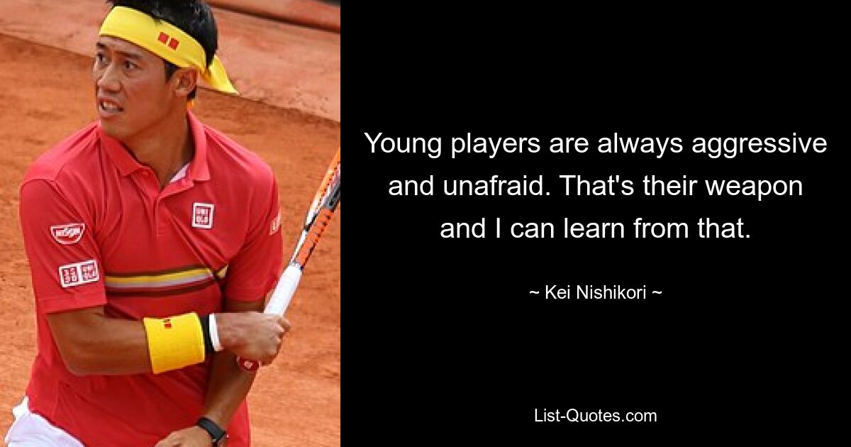 Young players are always aggressive and unafraid. That's their weapon and I can learn from that. — © Kei Nishikori