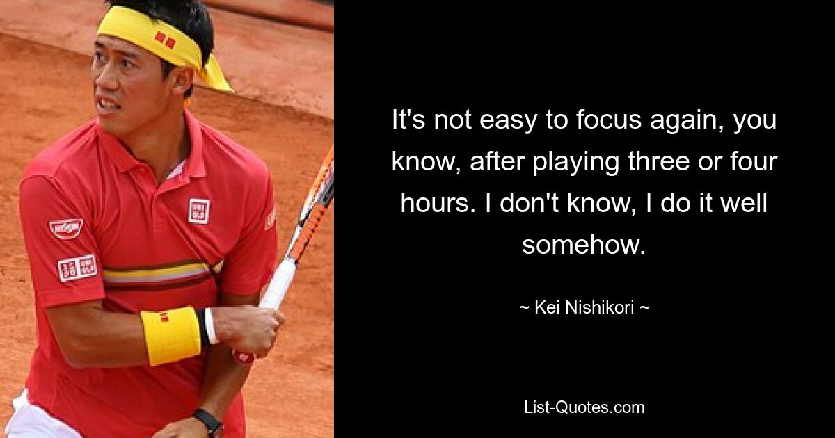 It's not easy to focus again, you know, after playing three or four hours. I don't know, I do it well somehow. — © Kei Nishikori