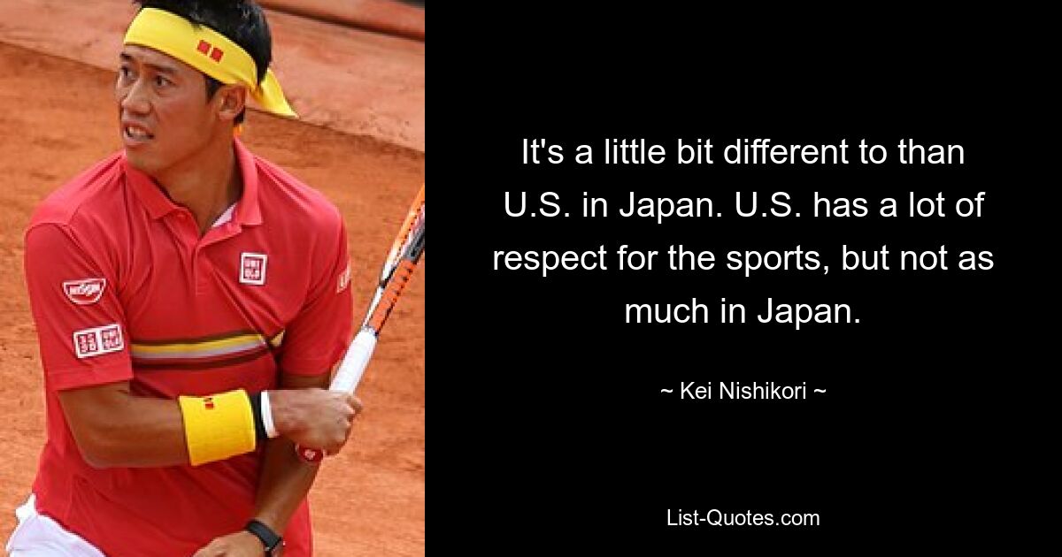 It's a little bit different to than U.S. in Japan. U.S. has a lot of respect for the sports, but not as much in Japan. — © Kei Nishikori