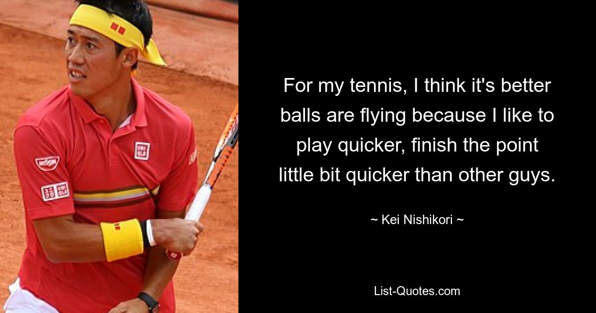 For my tennis, I think it's better balls are flying because I like to play quicker, finish the point little bit quicker than other guys. — © Kei Nishikori