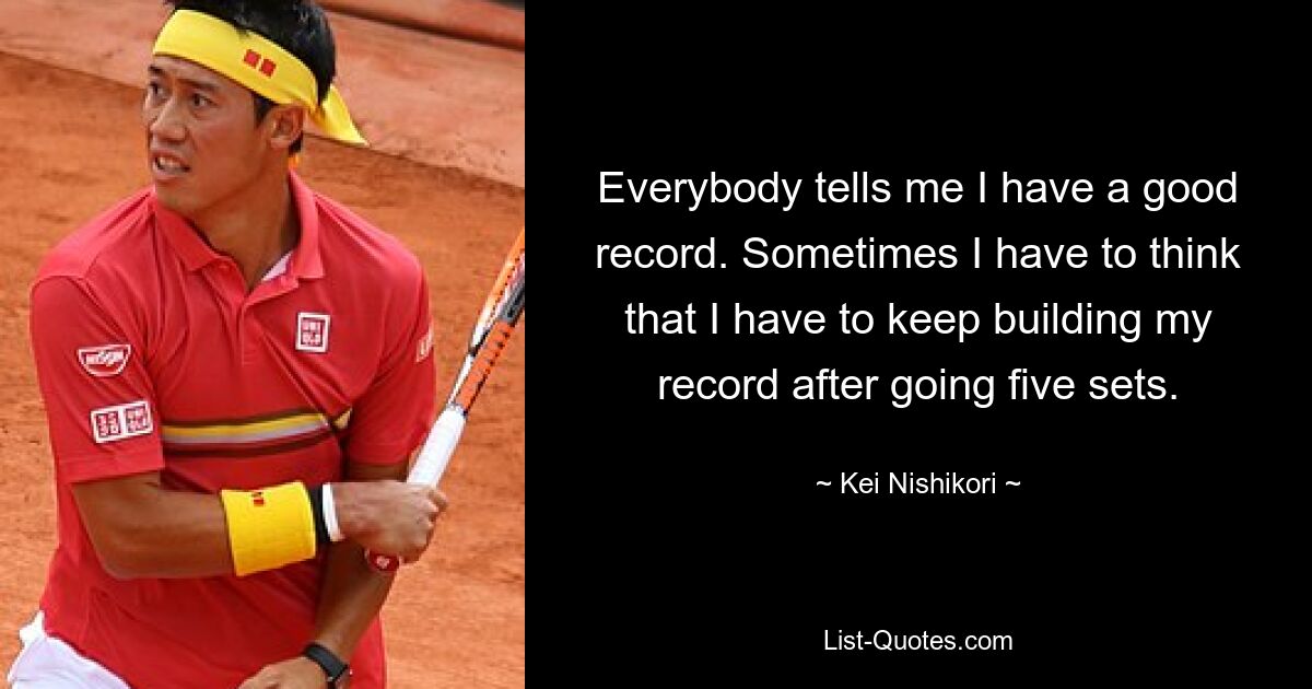 Everybody tells me I have a good record. Sometimes I have to think that I have to keep building my record after going five sets. — © Kei Nishikori