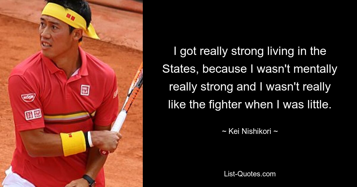 I got really strong living in the States, because I wasn't mentally really strong and I wasn't really like the fighter when I was little. — © Kei Nishikori