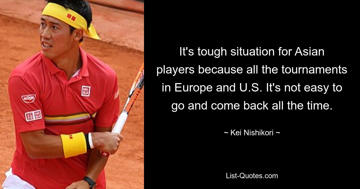 It's tough situation for Asian players because all the tournaments in Europe and U.S. It's not easy to go and come back all the time. — © Kei Nishikori