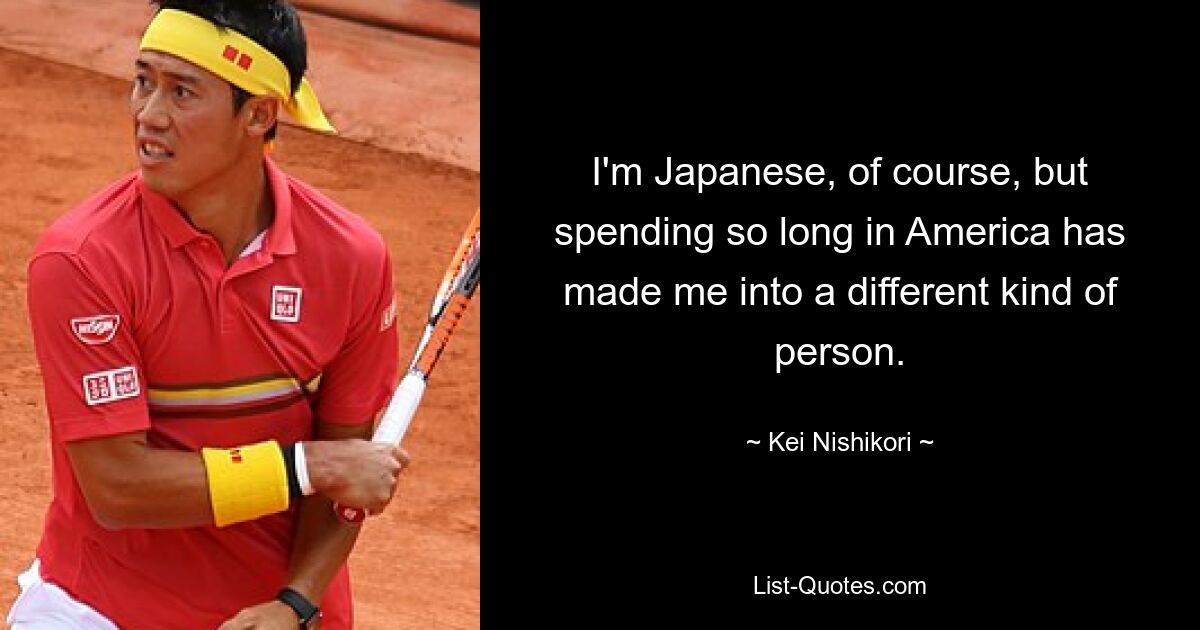 I'm Japanese, of course, but spending so long in America has made me into a different kind of person. — © Kei Nishikori