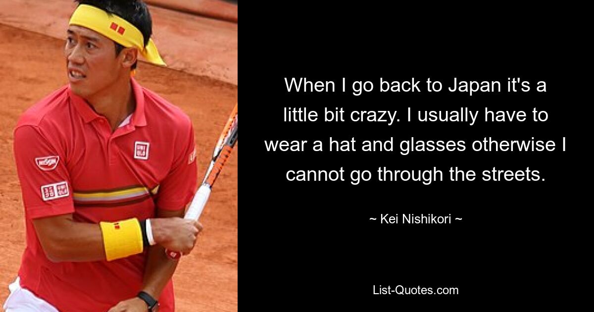 When I go back to Japan it's a little bit crazy. I usually have to wear a hat and glasses otherwise I cannot go through the streets. — © Kei Nishikori