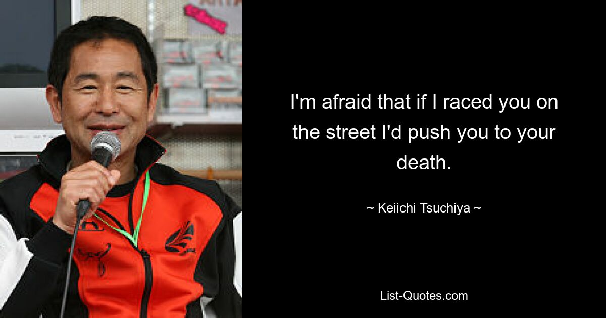 I'm afraid that if I raced you on the street I'd push you to your death. — © Keiichi Tsuchiya