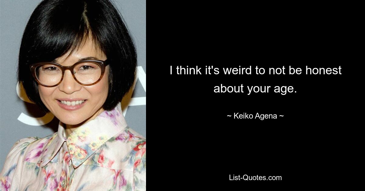 I think it's weird to not be honest about your age. — © Keiko Agena