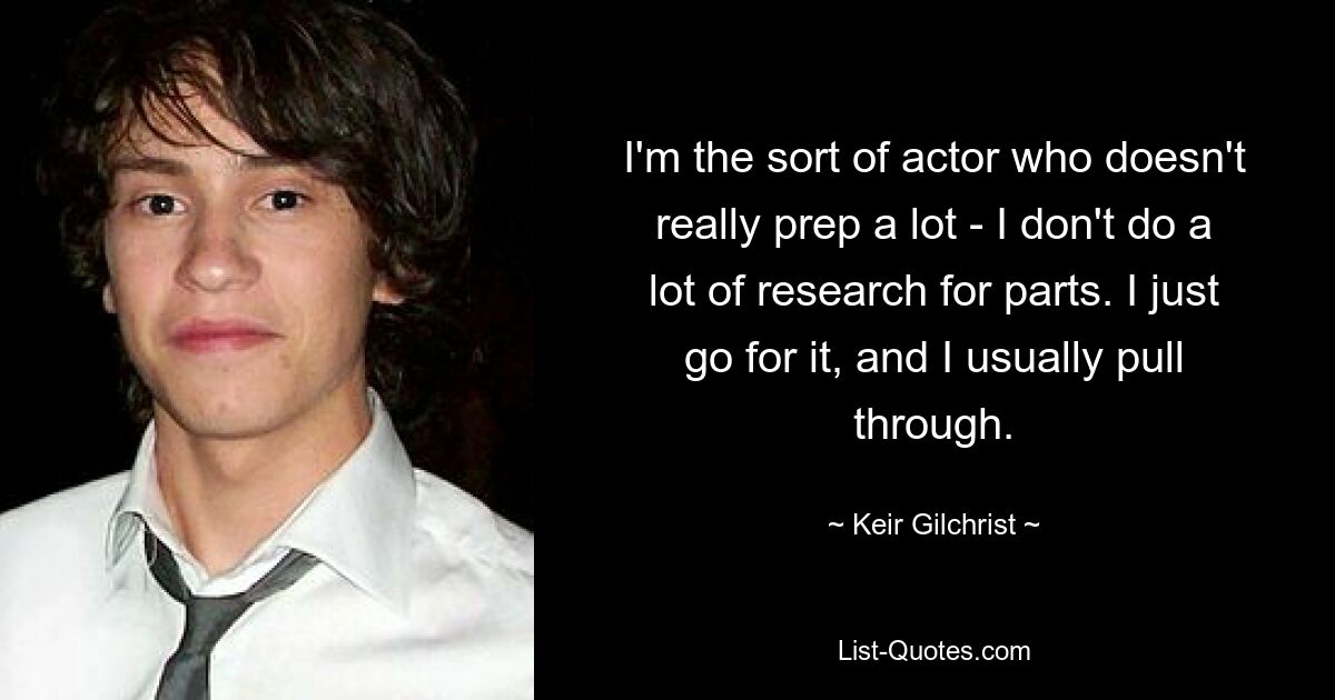 I'm the sort of actor who doesn't really prep a lot - I don't do a lot of research for parts. I just go for it, and I usually pull through. — © Keir Gilchrist