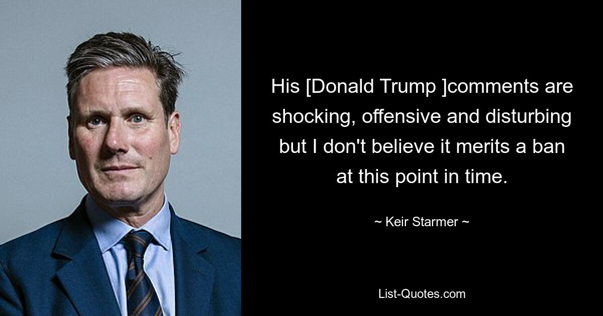 His [Donald Trump ]comments are shocking, offensive and disturbing but I don't believe it merits a ban at this point in time. — © Keir Starmer