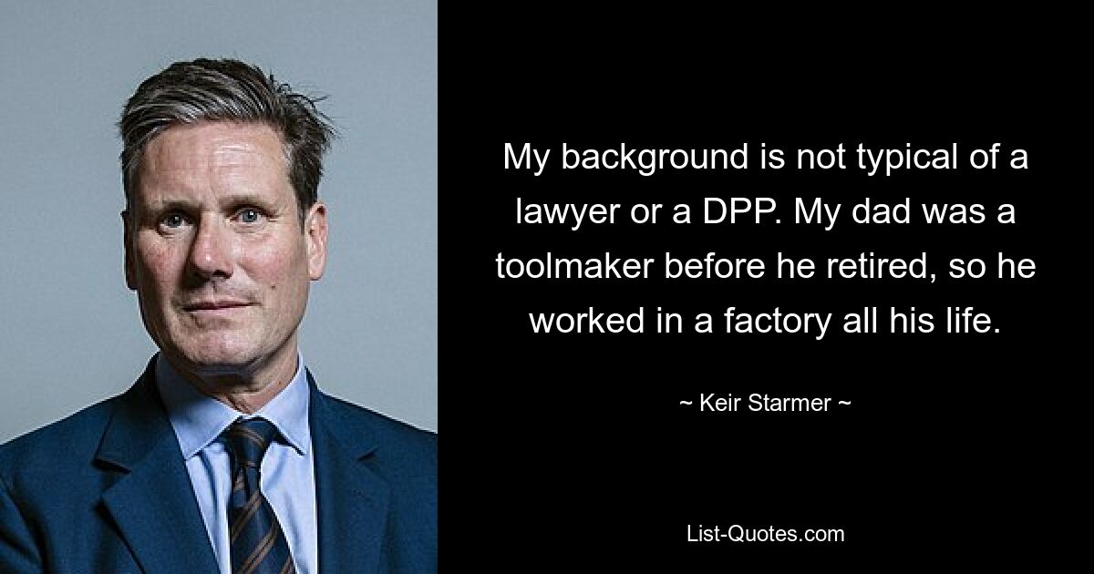 My background is not typical of a lawyer or a DPP. My dad was a toolmaker before he retired, so he worked in a factory all his life. — © Keir Starmer