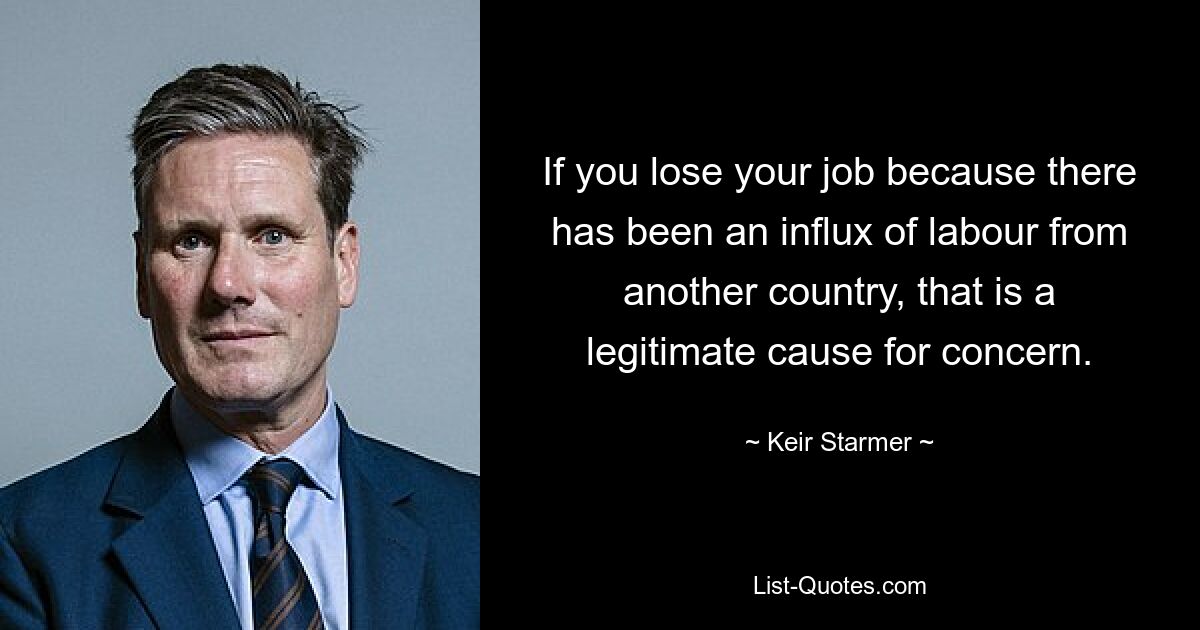 If you lose your job because there has been an influx of labour from another country, that is a legitimate cause for concern. — © Keir Starmer