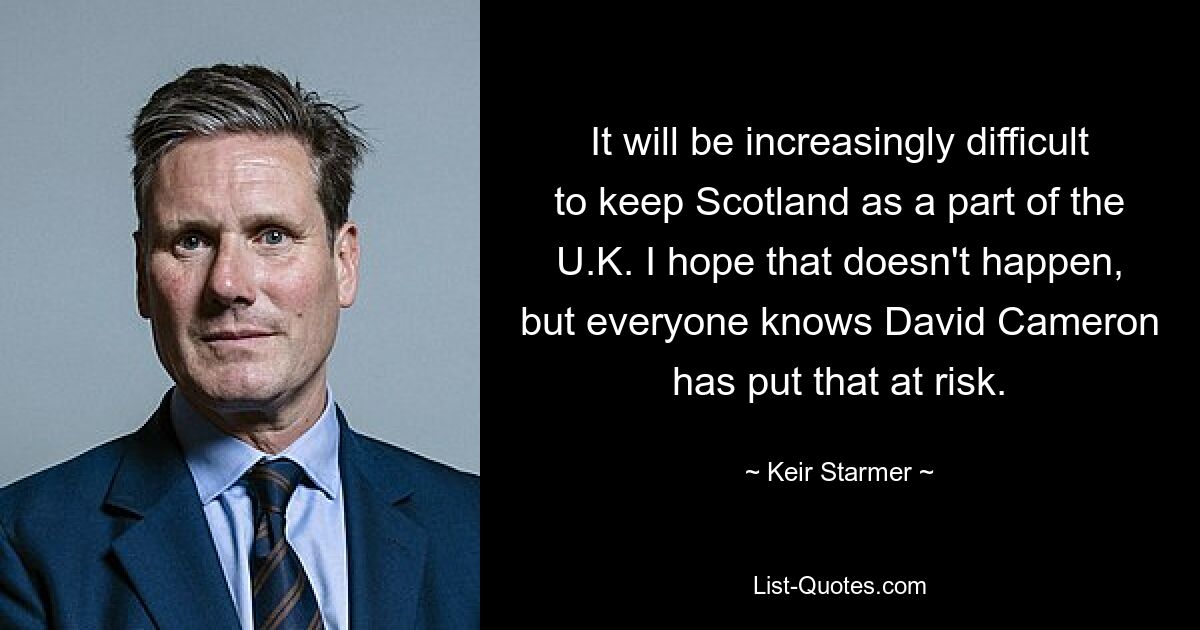 It will be increasingly difficult to keep Scotland as a part of the U.K. I hope that doesn't happen, but everyone knows David Cameron has put that at risk. — © Keir Starmer