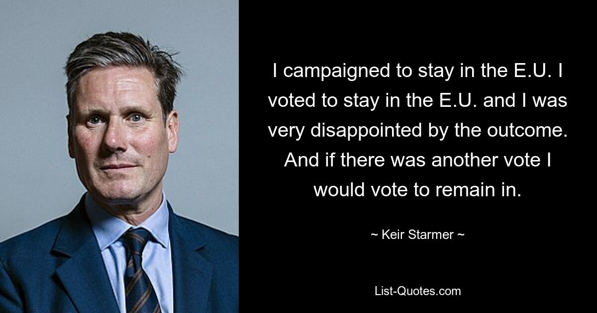 I campaigned to stay in the E.U. I voted to stay in the E.U. and I was very disappointed by the outcome. And if there was another vote I would vote to remain in. — © Keir Starmer