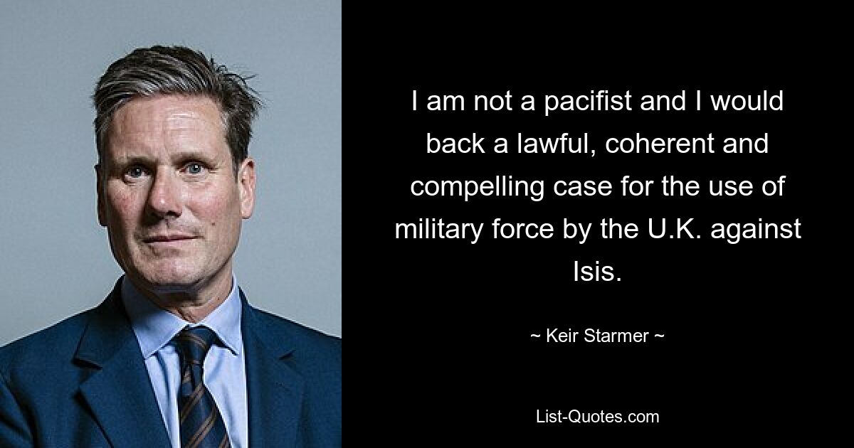 I am not a pacifist and I would back a lawful, coherent and compelling case for the use of military force by the U.K. against Isis. — © Keir Starmer