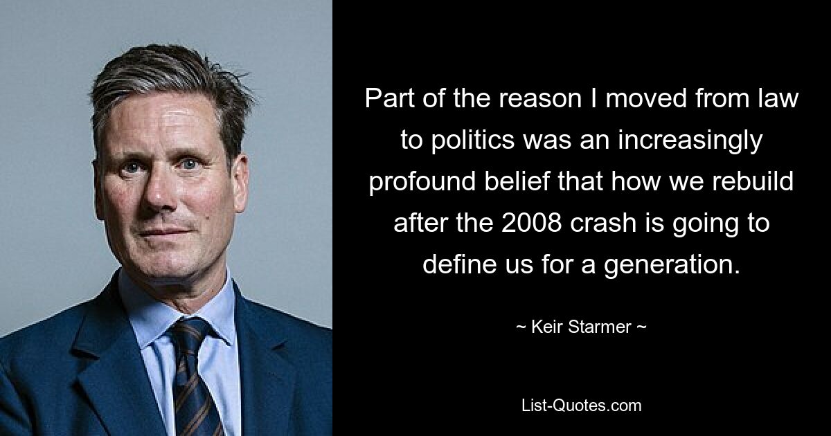 Part of the reason I moved from law to politics was an increasingly profound belief that how we rebuild after the 2008 crash is going to define us for a generation. — © Keir Starmer