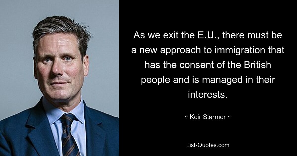 As we exit the E.U., there must be a new approach to immigration that has the consent of the British people and is managed in their interests. — © Keir Starmer