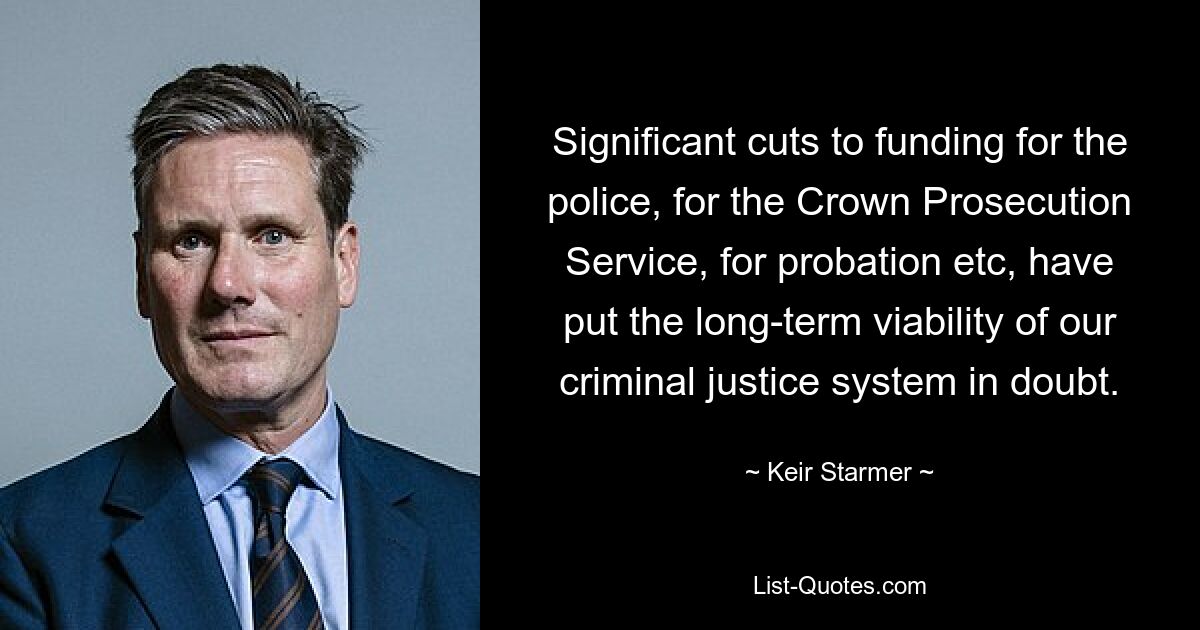 Significant cuts to funding for the police, for the Crown Prosecution Service, for probation etc, have put the long-term viability of our criminal justice system in doubt. — © Keir Starmer