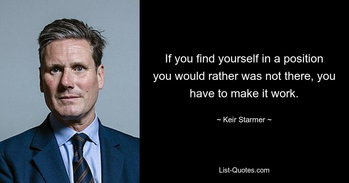 If you find yourself in a position you would rather was not there, you have to make it work. — © Keir Starmer