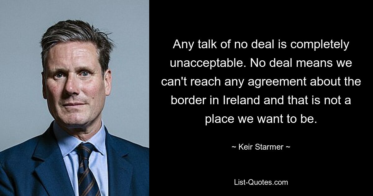 Any talk of no deal is completely unacceptable. No deal means we can't reach any agreement about the border in Ireland and that is not a place we want to be. — © Keir Starmer