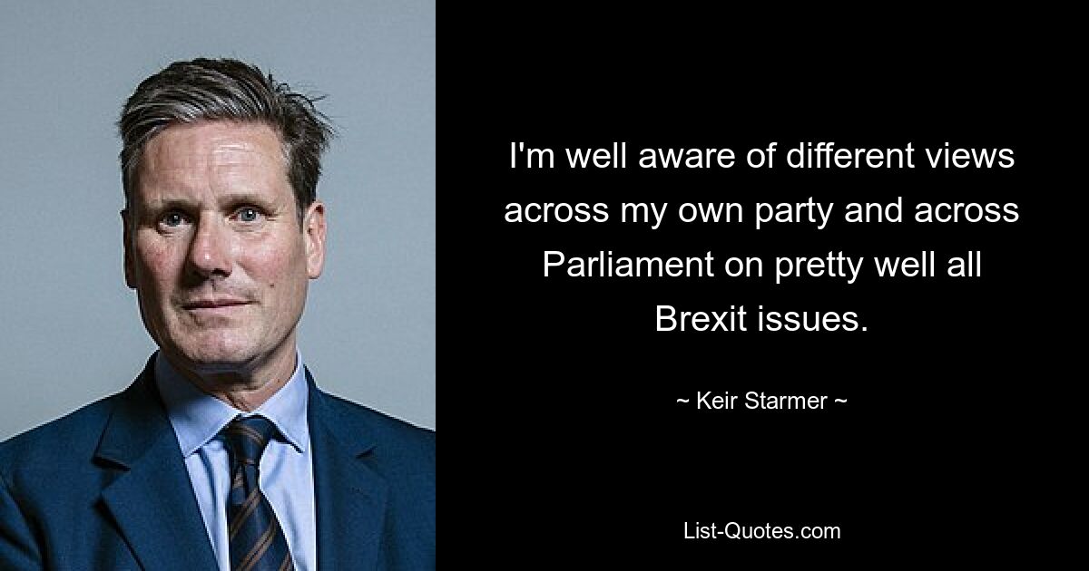 I'm well aware of different views across my own party and across Parliament on pretty well all Brexit issues. — © Keir Starmer