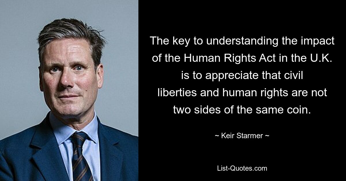 The key to understanding the impact of the Human Rights Act in the U.K. is to appreciate that civil liberties and human rights are not two sides of the same coin. — © Keir Starmer