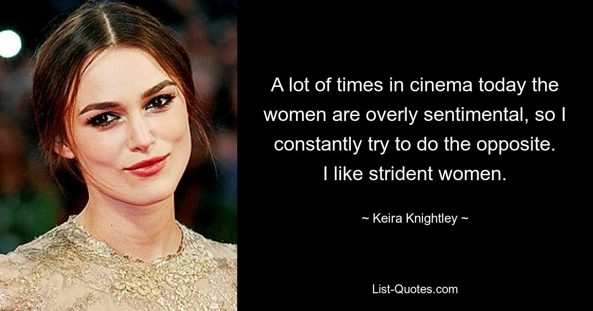 A lot of times in cinema today the women are overly sentimental, so I constantly try to do the opposite. I like strident women. — © Keira Knightley