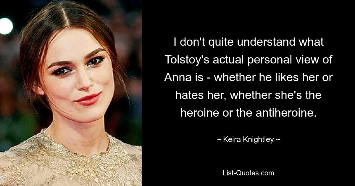 I don't quite understand what Tolstoy's actual personal view of Anna is - whether he likes her or hates her, whether she's the heroine or the antiheroine. — © Keira Knightley