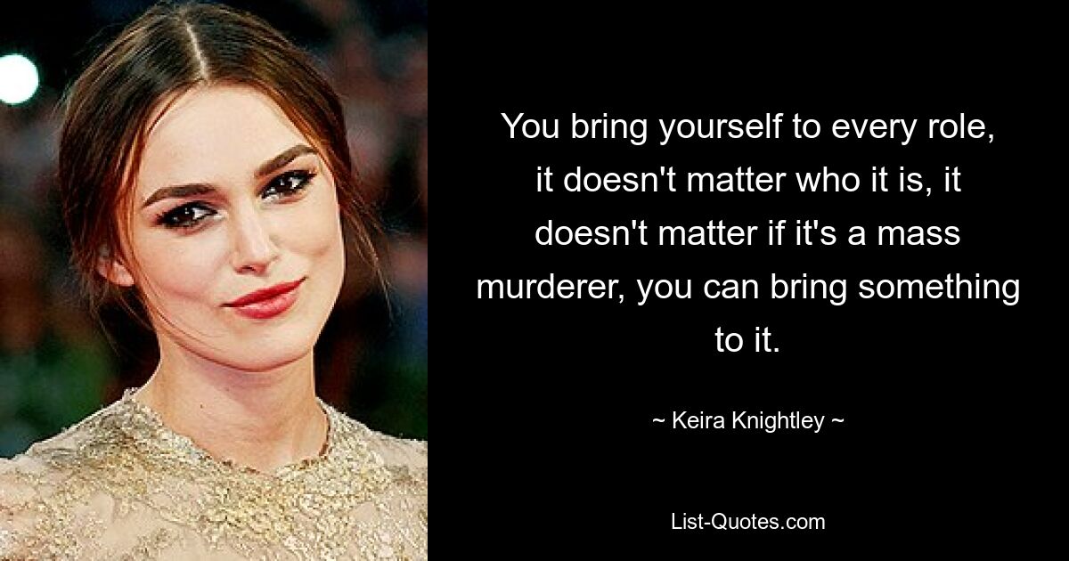 You bring yourself to every role, it doesn't matter who it is, it doesn't matter if it's a mass murderer, you can bring something to it. — © Keira Knightley