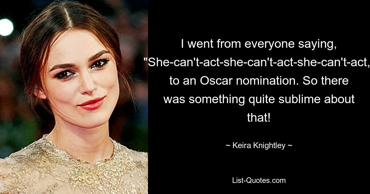 I went from everyone saying, "She-can't-act-she-can't-act-she-can't-act," to an Oscar nomination. So there was something quite sublime about that! — © Keira Knightley