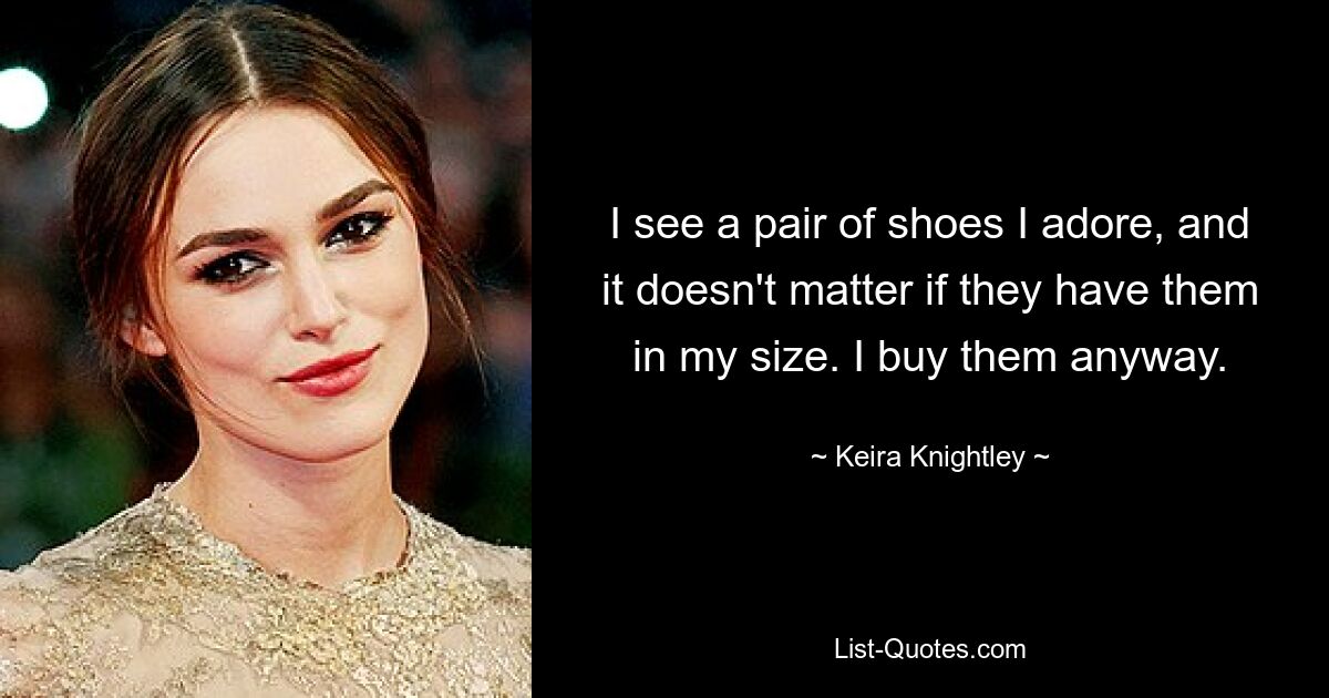 I see a pair of shoes I adore, and it doesn't matter if they have them in my size. I buy them anyway. — © Keira Knightley