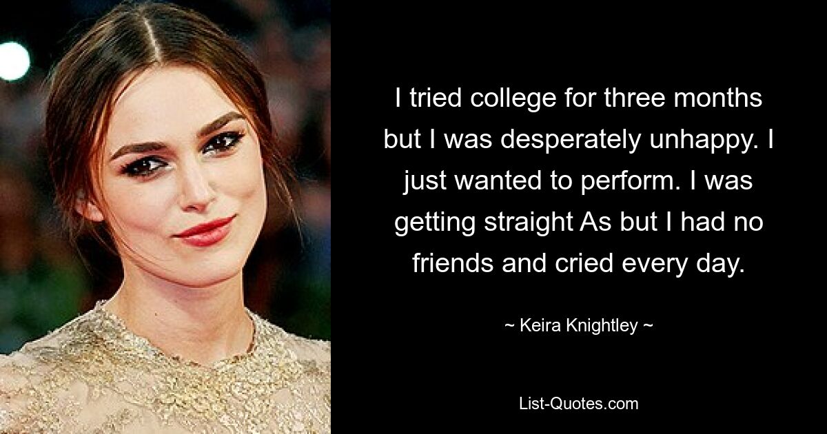 I tried college for three months but I was desperately unhappy. I just wanted to perform. I was getting straight As but I had no friends and cried every day. — © Keira Knightley