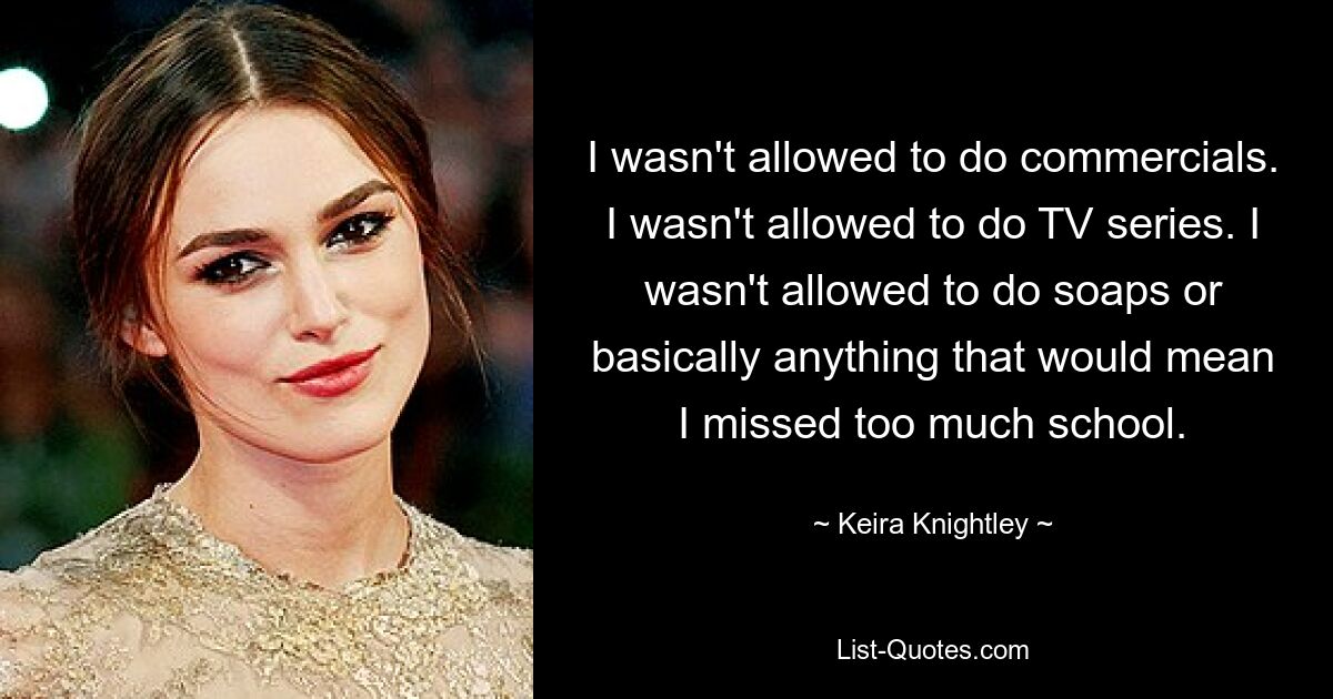 I wasn't allowed to do commercials. I wasn't allowed to do TV series. I wasn't allowed to do soaps or basically anything that would mean I missed too much school. — © Keira Knightley